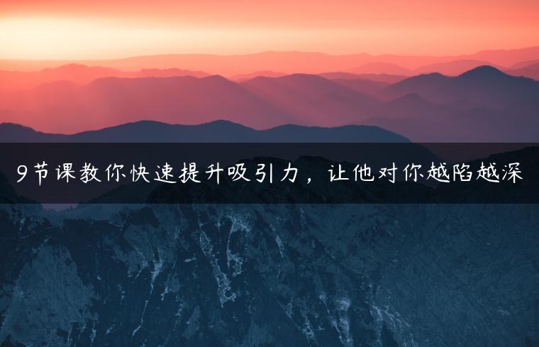 9节课教你快速提升吸引力，让他对你越陷越深