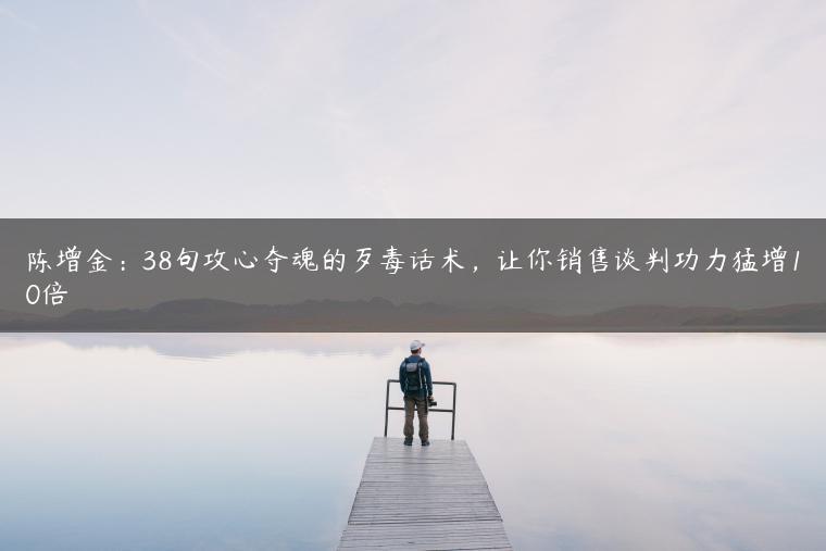 陈增金:38句攻心夺魂的歹毒话术,让你销售谈判功力猛增10倍 陈增金:38句攻心夺魂的歹毒话术,让你销售谈判功力猛增10倍