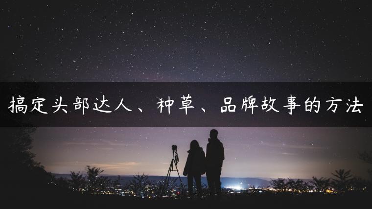搞定头部达人、种草、品牌故事的方法