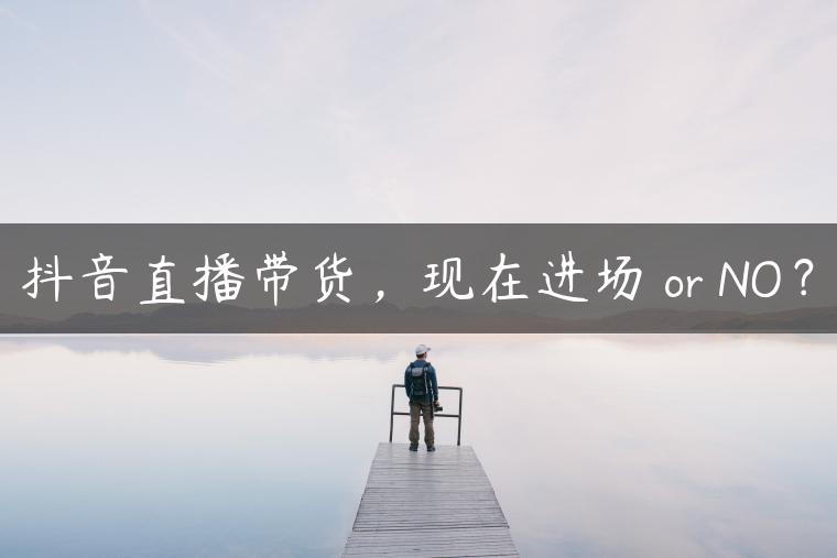 抖音直播带货，现在进场 or NO？