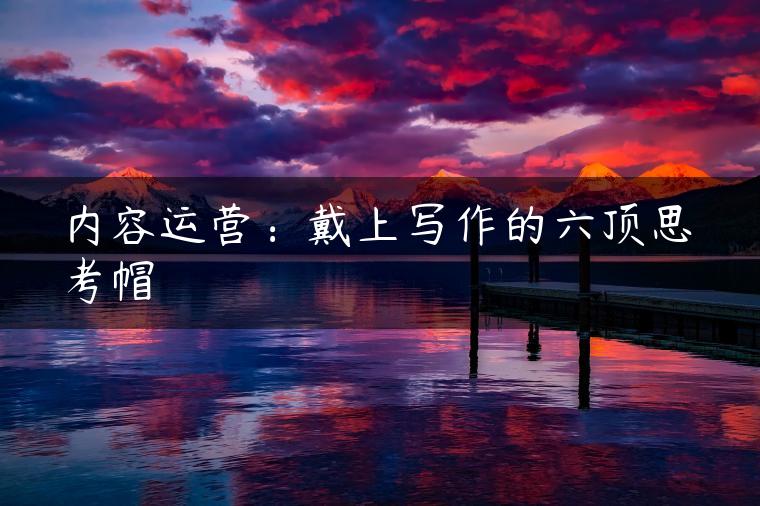 内容运营:戴上写作的六顶思考帽 内容运营:戴上写作的六顶思考帽