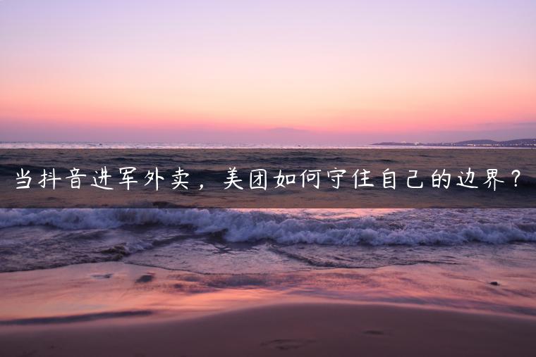 当抖音进军外卖，美团如何守住自己的边界？