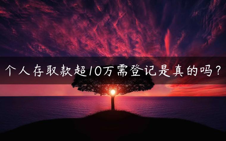 个人存取款超10万需登记是真的吗？