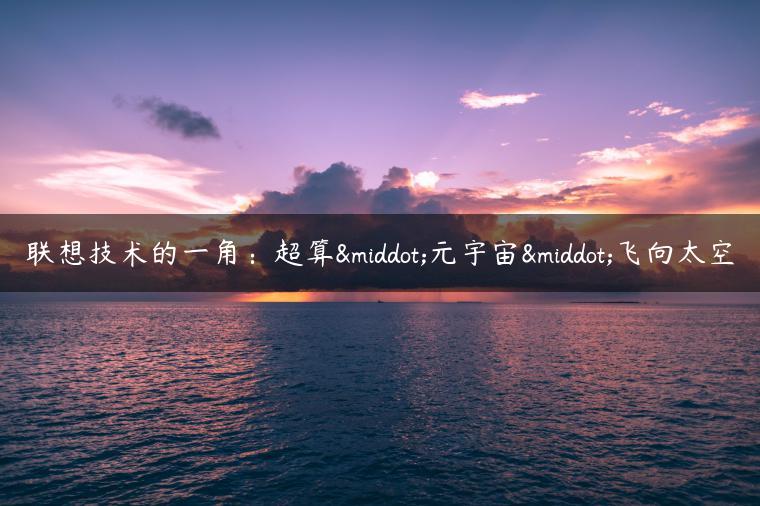 联想技术的一角：超算·元宇宙·飞向太空