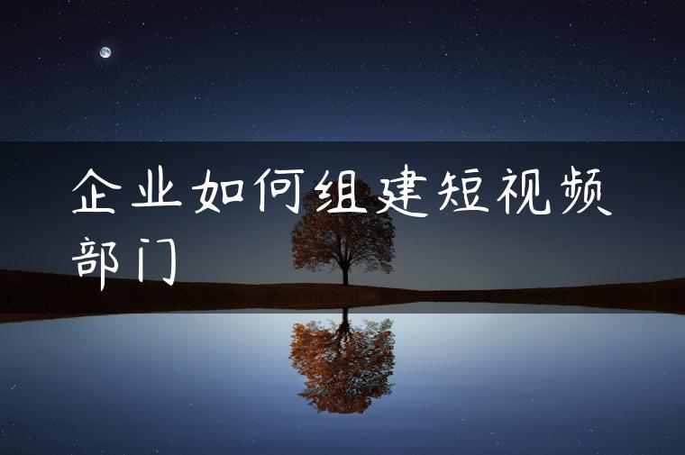 企业如何组建短视频部门 企业如何组建短视频部门