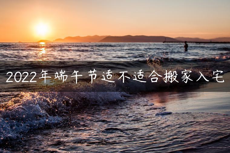 2022年端午节适不适合搬家入宅