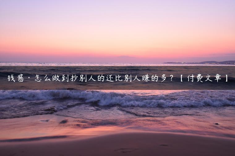 钱酱·怎么做到抄别人的还比别人赚的多？【付费文章】