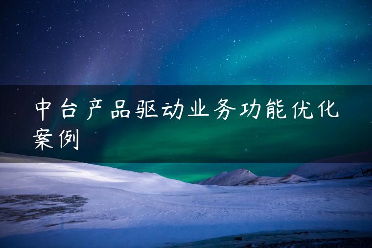 中台产品驱动业务功能优化案例 中台产品驱动业务功能优化案例
