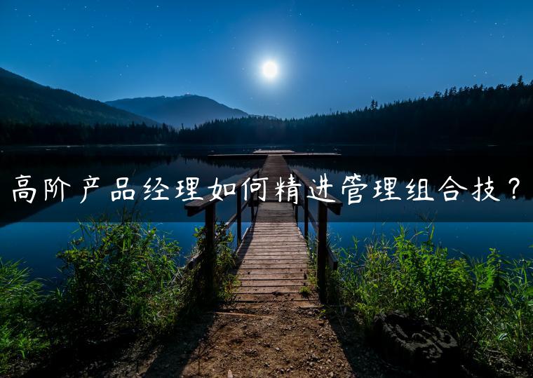 高阶产品经理如何精进管理组合技？