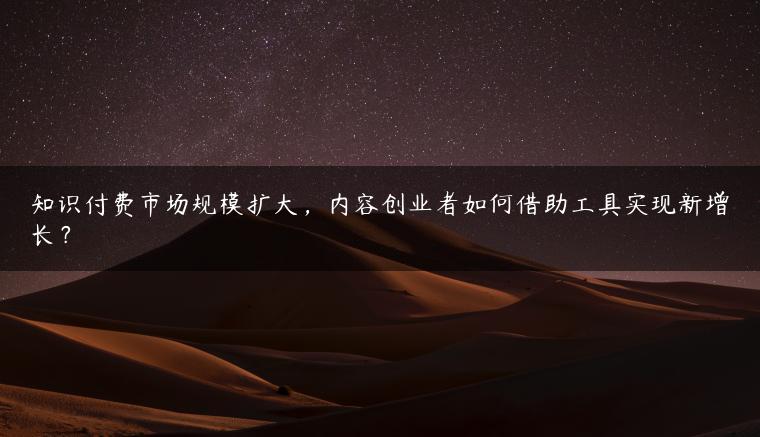 知识付费市场规模扩大，内容创业者如何借助工具实现新增长？