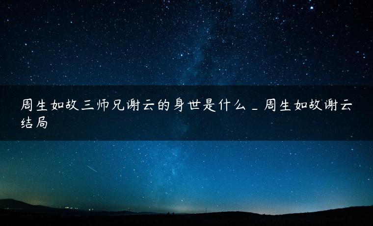 周生如故三师兄谢云的身世是什么_周生如故谢云结局