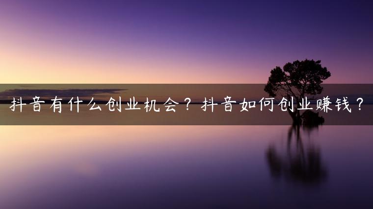 抖音有什么创业机会？抖音如何创业赚钱？
