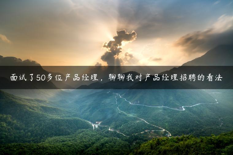 面试了50多位产品经理，聊聊我对产品经理招聘的看法