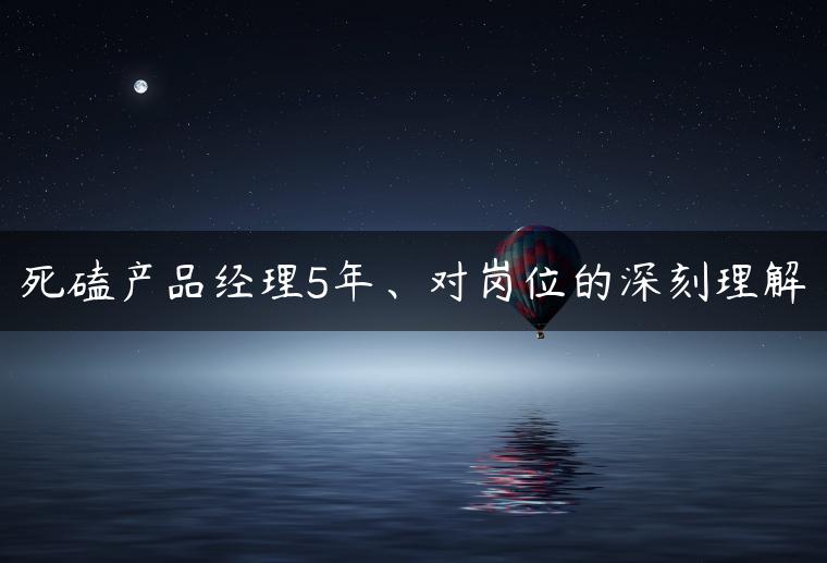 死磕产品经理5年、对岗位的深刻理解 死磕产品经理5年、对岗位的深刻理解
