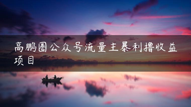 高鹏圈公众号流量主暴利撸收益项目
