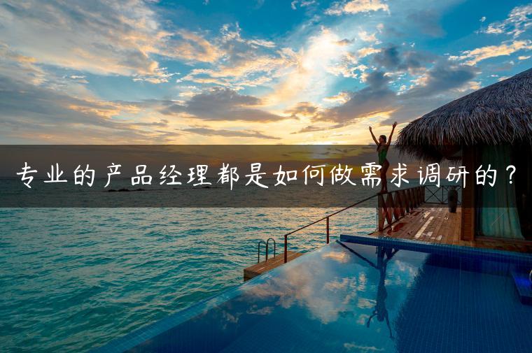 专业的产品经理都是如何做需求调研的？