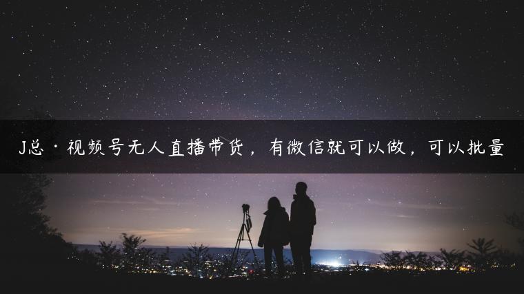 J总·视频号无人直播带货，有微信就可以做，可以批量