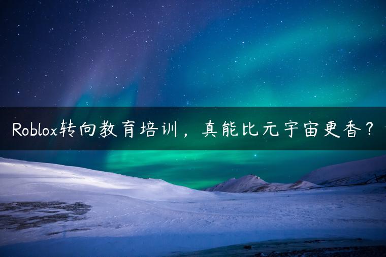 Roblox转向教育培训,真能比元宇宙更香? Roblox转向教育培训,真能比元宇宙更香?