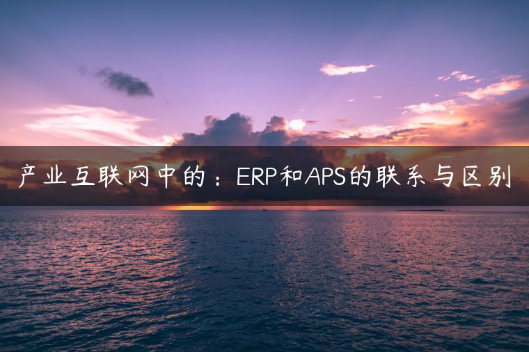 产业互联网中的：ERP和APS的联系与区别
