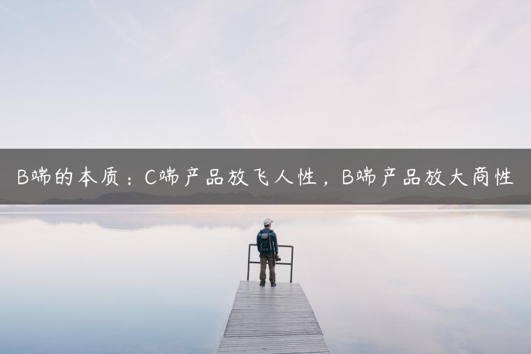 B端的本质:C端产品放飞人性,B端产品放大商性 B端的本质:C端产品放飞人性,B端产品放大商性