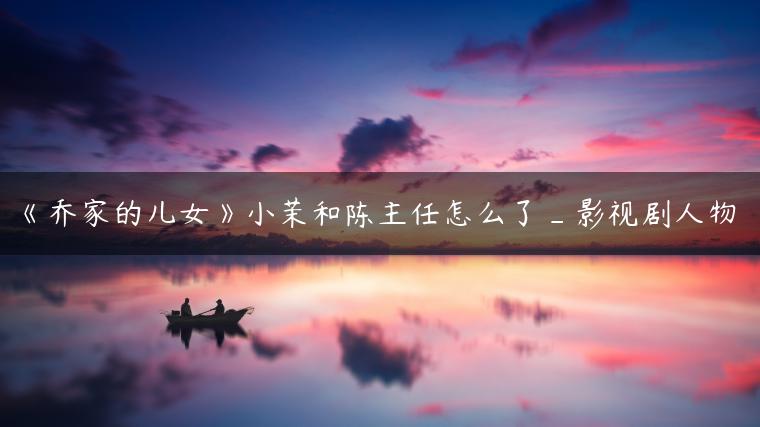 《乔家的儿女》小茉和陈主任怎么了_影视剧人物
