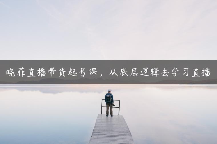晓菲直播带货起号课，从底层逻辑去学习直播