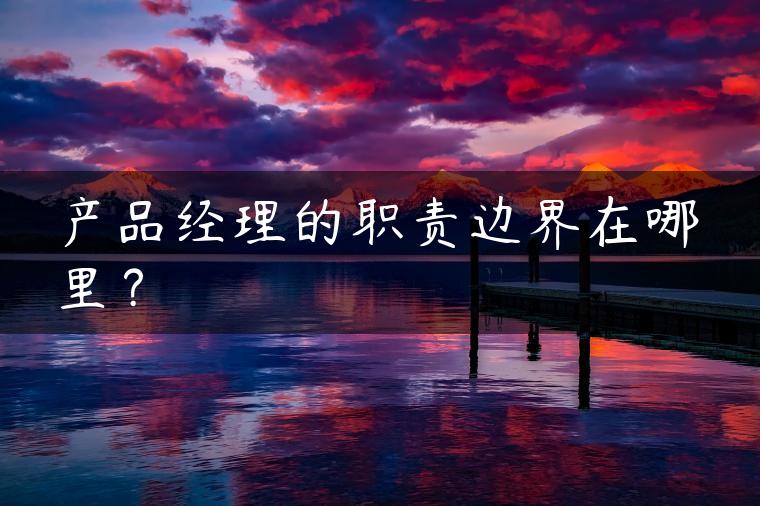 产品经理的职责边界在哪里? 产品经理的职责边界在哪里?