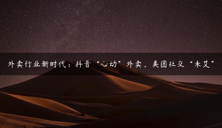 外卖行业新时代：抖音“心动”外卖，美团社交“未艾”