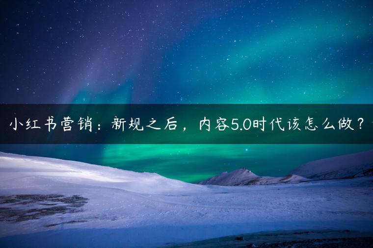 小红书营销:新规之后,内容5.0时代该怎么做? 小红书营销:新规之后,内容5.0时代该怎么做?