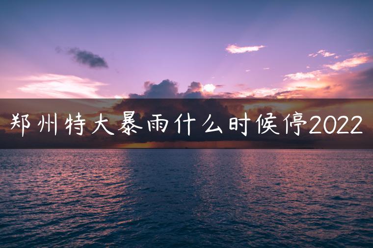 郑州特大暴雨什么时候停2022