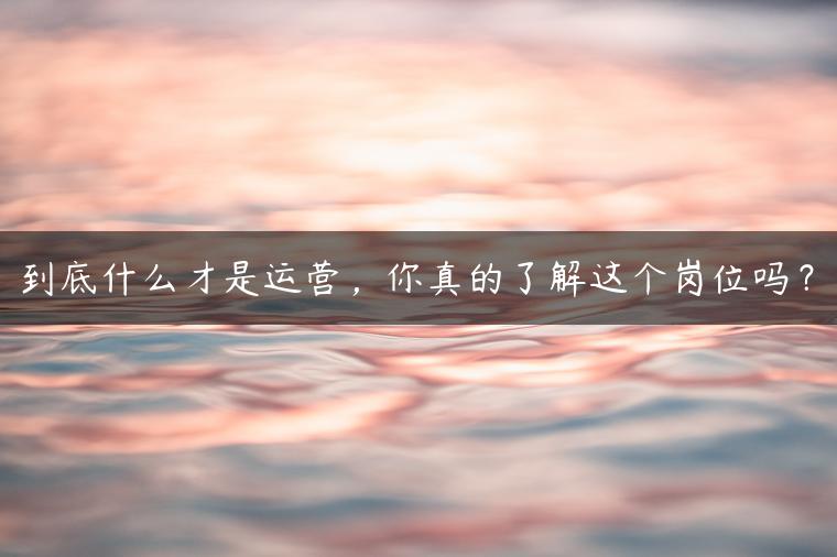 到底什么才是运营，你真的了解这个岗位吗？