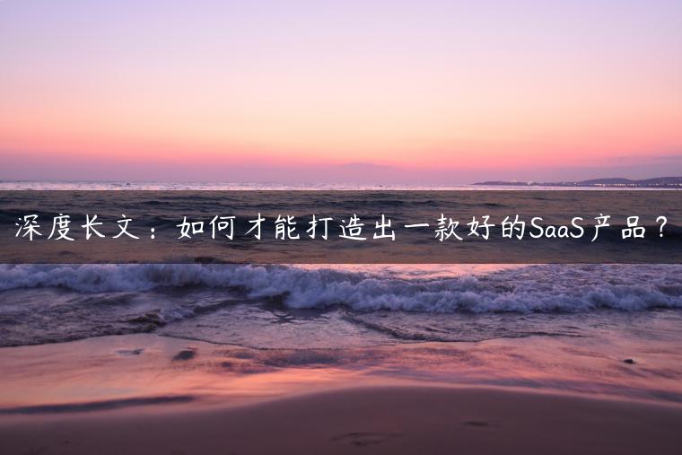 深度长文：如何才能打造出一款好的SaaS产品？