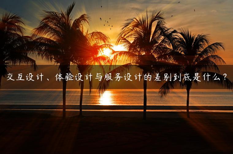 交互设计、体验设计与服务设计的差别到底是什么？