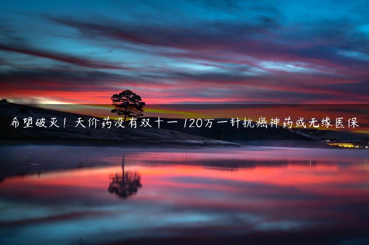 希望破灭！天价药没有双十一 120万一针抗癌神药或无缘医保