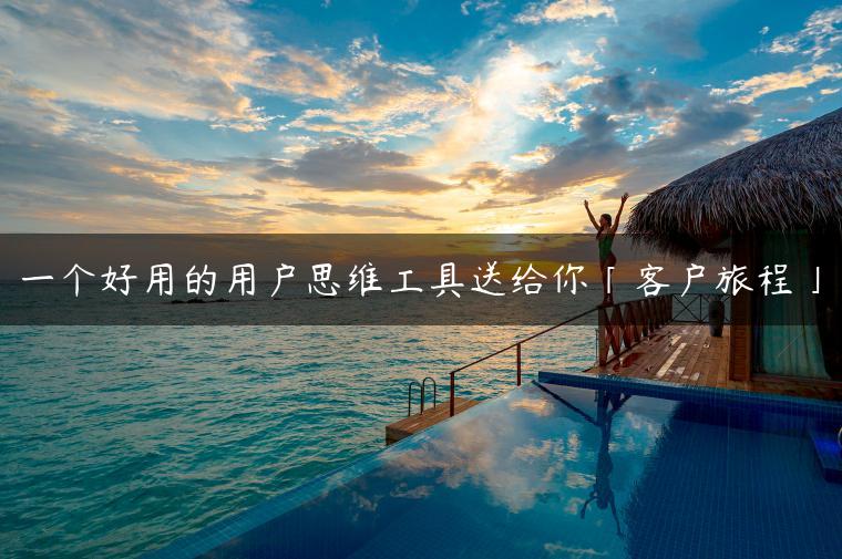 一个好用的用户思维工具送给你「客户旅程」