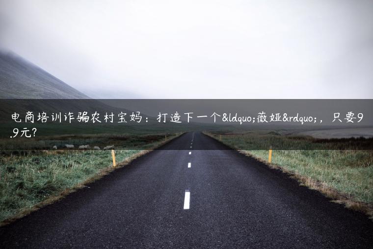 电商培训诈骗农村宝妈：打造下一个“薇娅”，只要9.9元?