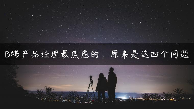 B端产品经理最焦虑的，原来是这四个问题