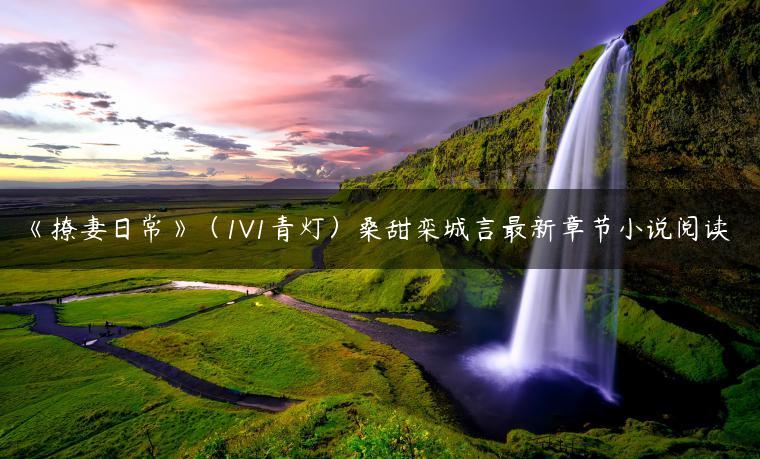 《撩妻日常》(1V1青灯)桑甜栾城言最新章节小说阅读 《撩妻日常》(1V1青灯)桑甜栾城言最新章节小说阅读