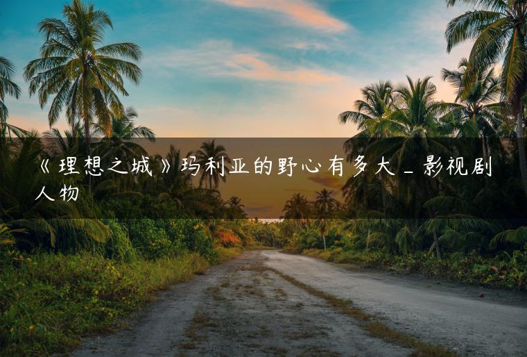 《理想之城》玛利亚的野心有多大_影视剧人物