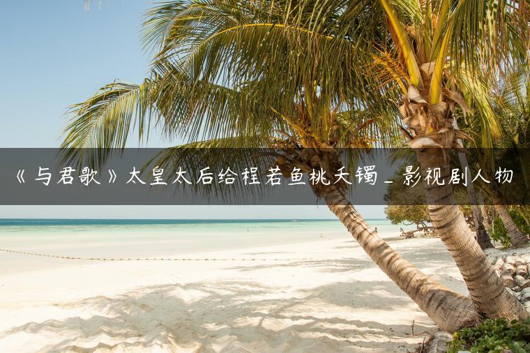 《与君歌》太皇太后给程若鱼桃夭镯_影视剧人物