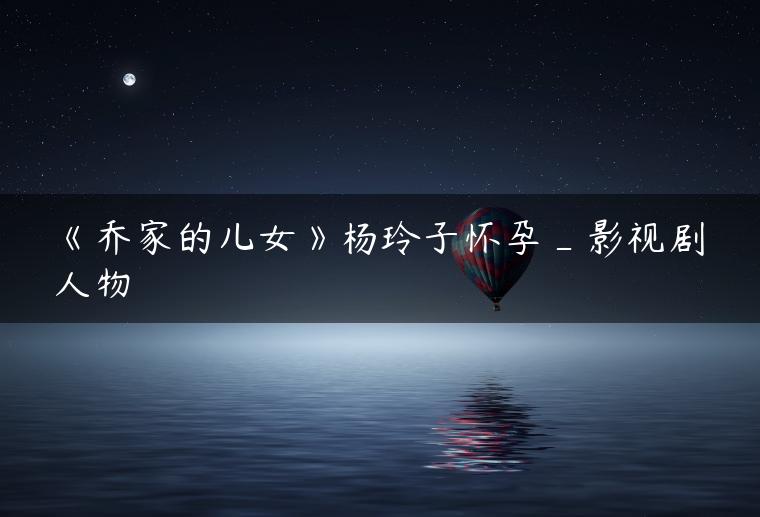 《乔家的儿女》杨玲子怀孕_影视剧人物 《乔家的儿女》杨玲子怀孕_影视剧人物