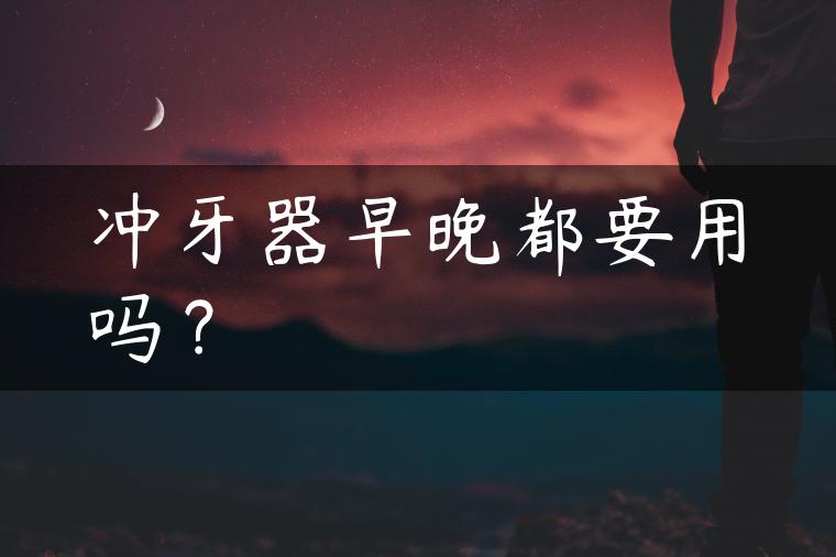 冲牙器早晚都要用吗？