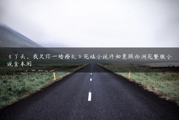 《丫头,我欠你一场婚礼》完结小说许知意顾西洲完整版小说全本阅 《丫头,我欠你一场婚礼》完结小说许知意顾西洲完整版小说全本阅