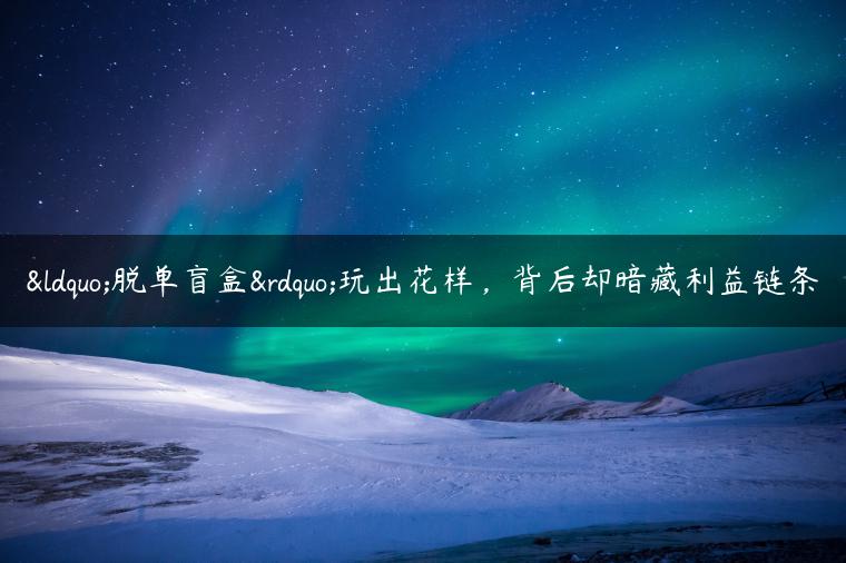 “脱单盲盒”玩出花样，背后却暗藏利益链条