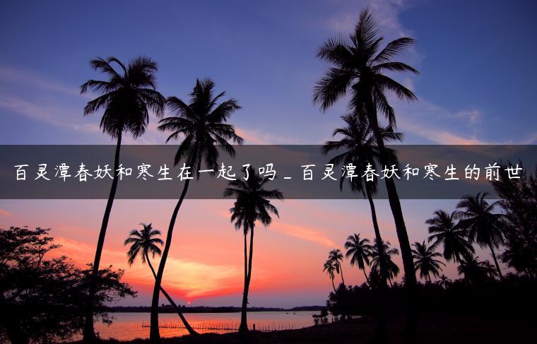 百灵潭春妖和寒生在一起了吗_百灵潭春妖和寒生的前世