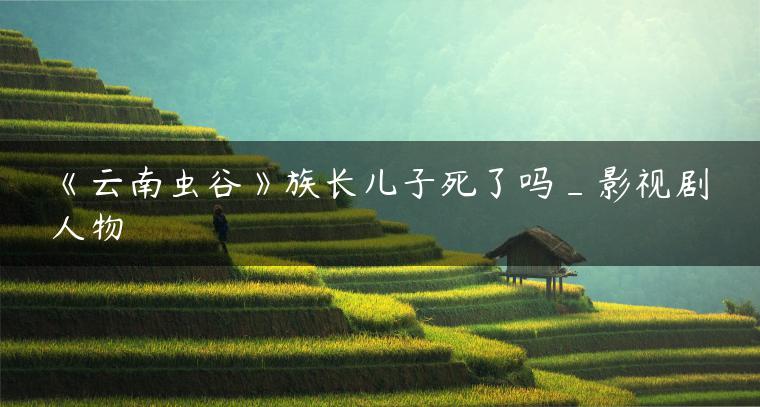 《云南虫谷》族长儿子死了吗_影视剧人物