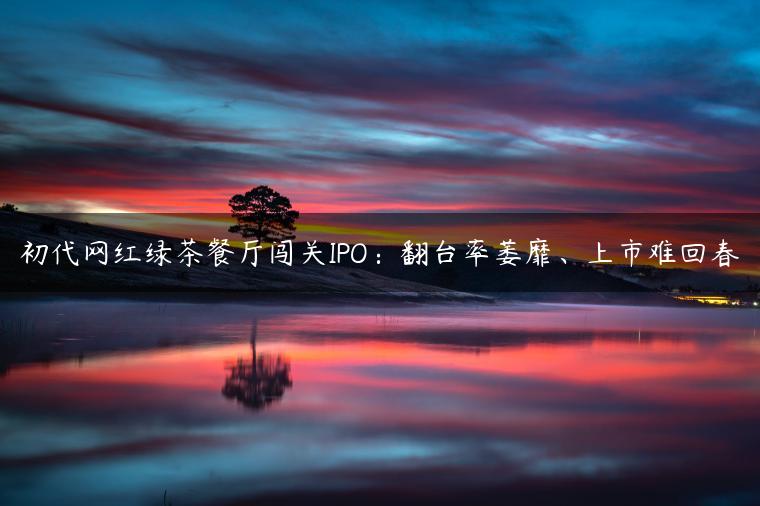 初代网红绿茶餐厅闯关IPO：翻台率萎靡、上市难回春