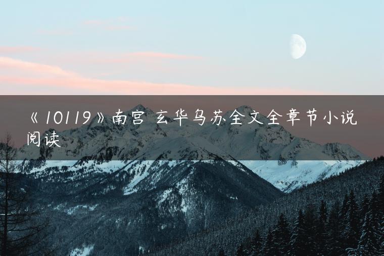 《10119》南宫玥玄华乌苏全文全章节小说阅读 《10119》南宫玥玄华乌苏全文全章节小说阅读