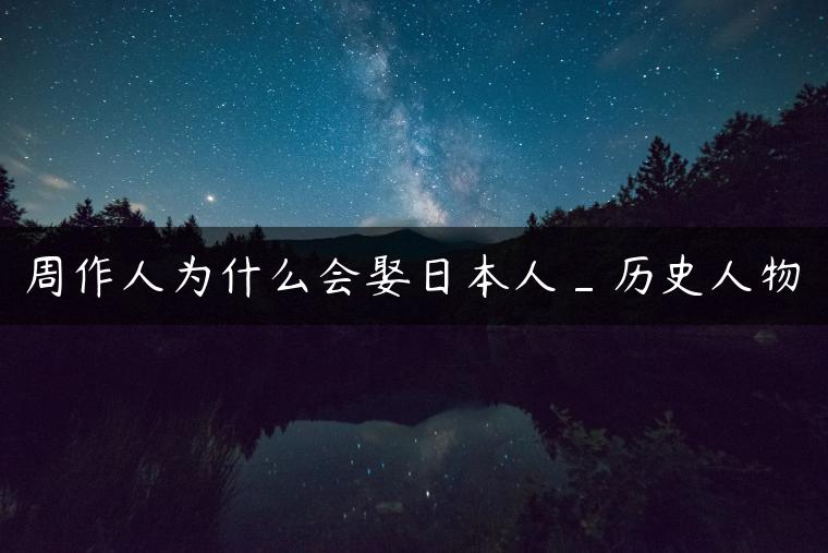 周作人为什么会娶日本人_历史人物