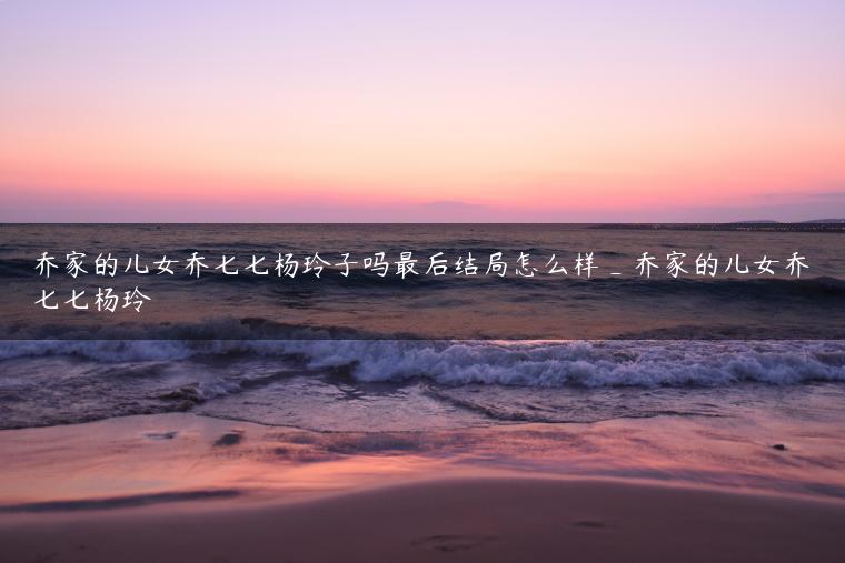 乔家的儿女乔七七杨玲子吗最后结局怎么样_乔家的儿女乔七七杨玲